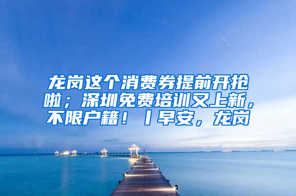 龙岗这个消费券提前开抢啦；深圳免费培训又上新，不限户籍！丨早安，龙岗