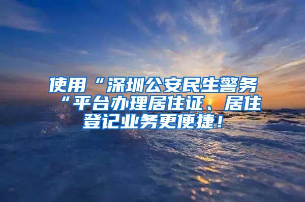 使用“深圳公安民生警务“平台办理居住证、居住登记业务更便捷！