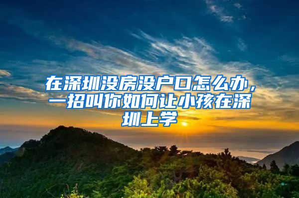 在深圳没房没户口怎么办，一招叫你如何让小孩在深圳上学