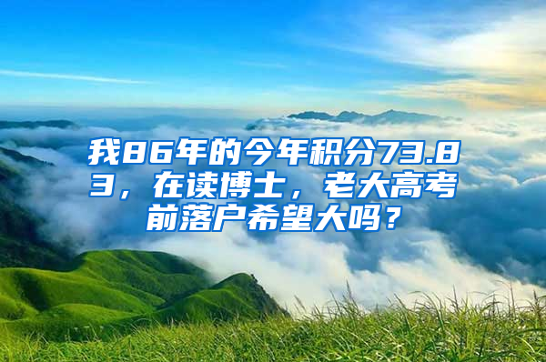 我86年的今年积分73.83，在读博士，老大高考前落户希望大吗？