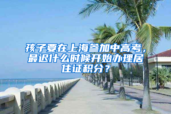 孩子要在上海参加中高考，最迟什么时候开始办理居住证积分？