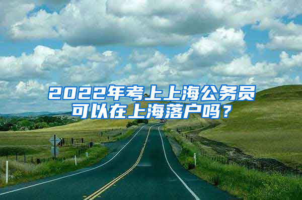 2022年考上上海公务员可以在上海落户吗？