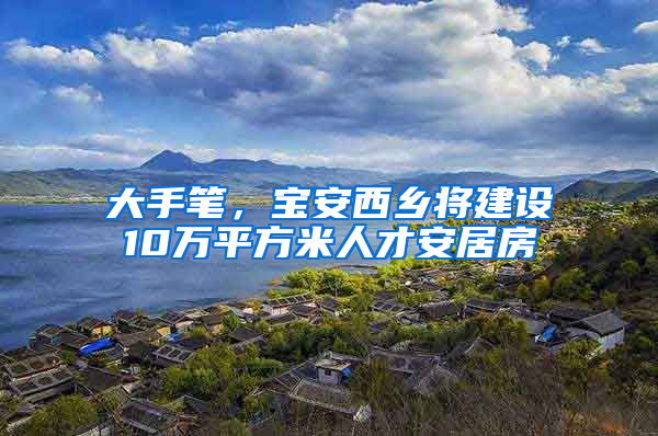 大手笔，宝安西乡将建设10万平方米人才安居房