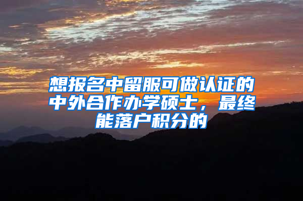 想报名中留服可做认证的中外合作办学硕士，最终能落户积分的