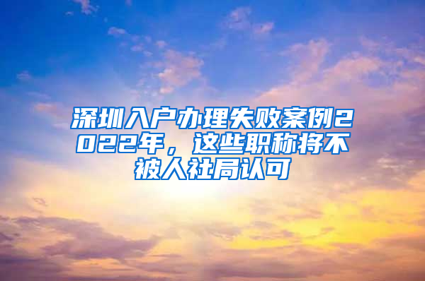 深圳入户办理失败案例2022年，这些职称将不被人社局认可