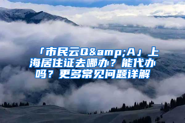 「市民云Q&A」上海居住证去哪办？能代办吗？更多常见问题详解→