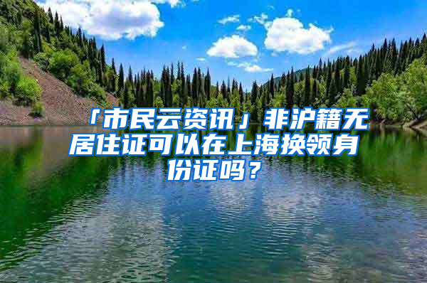 「市民云资讯」非沪籍无居住证可以在上海换领身份证吗？