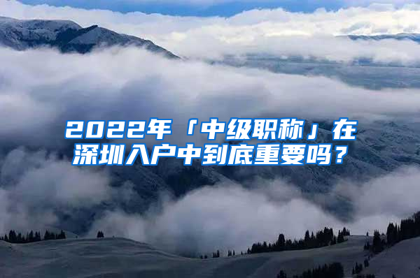 2022年「中级职称」在深圳入户中到底重要吗？