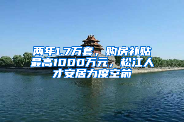 两年1.7万套，购房补贴最高1000万元，松江人才安居力度空前