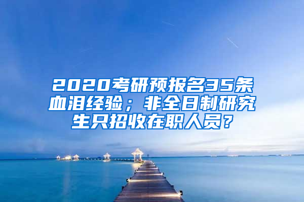 2020考研预报名35条血泪经验；非全日制研究生只招收在职人员？