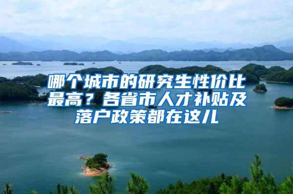 哪个城市的研究生性价比最高？各省市人才补贴及落户政策都在这儿