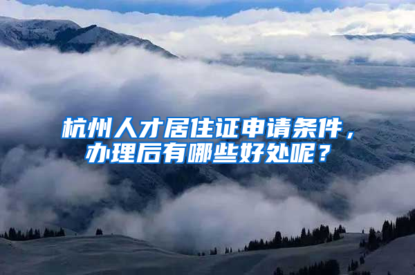 杭州人才居住证申请条件，办理后有哪些好处呢？