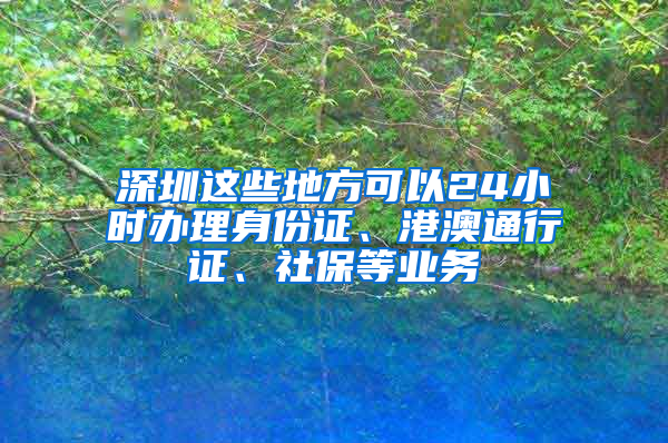 深圳这些地方可以24小时办理身份证、港澳通行证、社保等业务