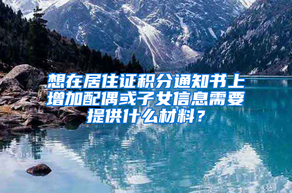 想在居住证积分通知书上增加配偶或子女信息需要提供什么材料？