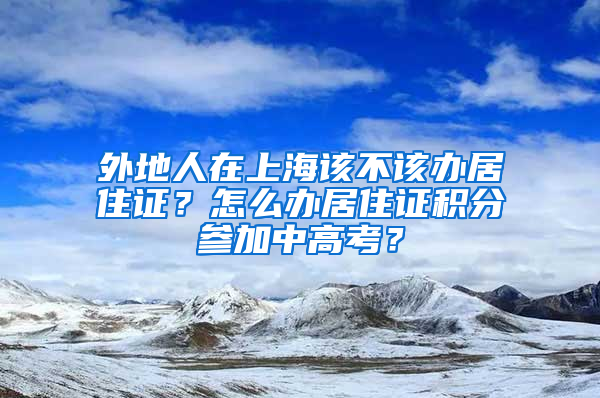 外地人在上海该不该办居住证？怎么办居住证积分参加中高考？