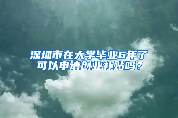 深圳市在大学毕业6年了可以申请创业补贴吗？