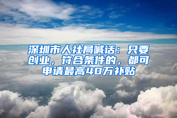 深圳市人社局喊话：只要创业，符合条件的，都可申请最高40万补贴