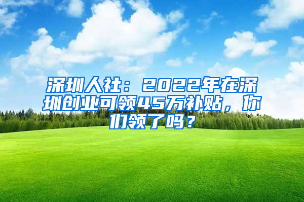 深圳人社：2022年在深圳创业可领45万补贴，你们领了吗？