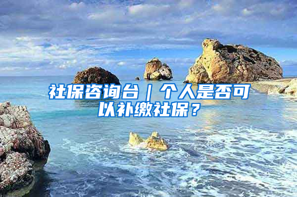 社保咨询台｜个人是否可以补缴社保？