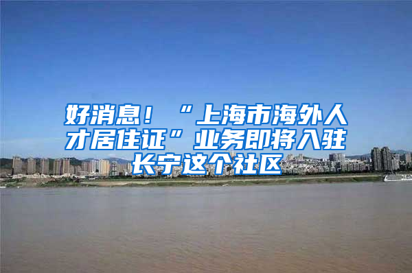 好消息！“上海市海外人才居住证”业务即将入驻长宁这个社区