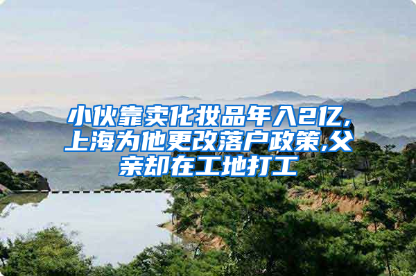 小伙靠卖化妆品年入2亿,上海为他更改落户政策,父亲却在工地打工