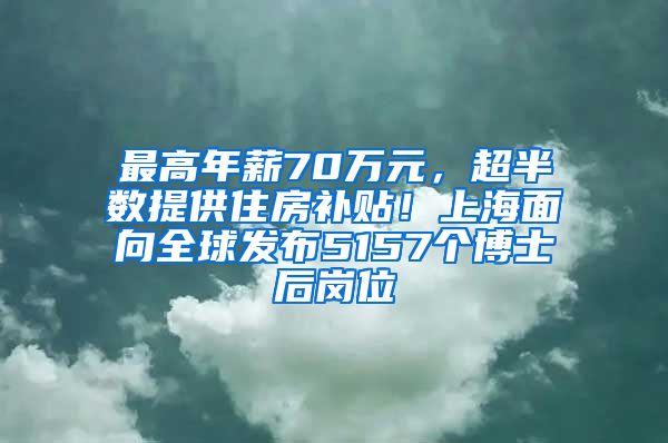 最高年薪70万元，超半数提供住房补贴！上海面向全球发布5157个博士后岗位