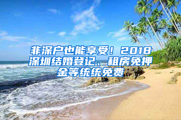 非深户也能享受！2018深圳结婚登记、租房免押金等统统免费