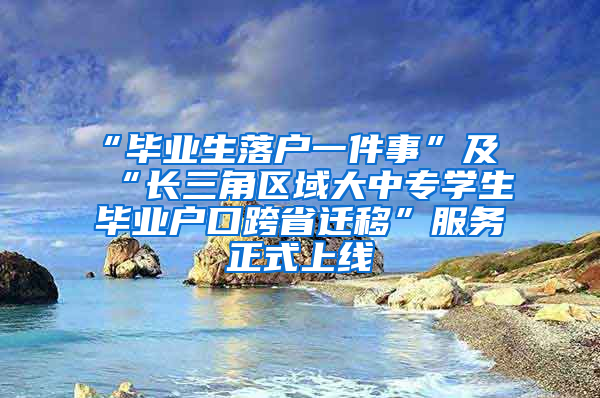 “毕业生落户一件事”及“长三角区域大中专学生毕业户口跨省迁移”服务正式上线