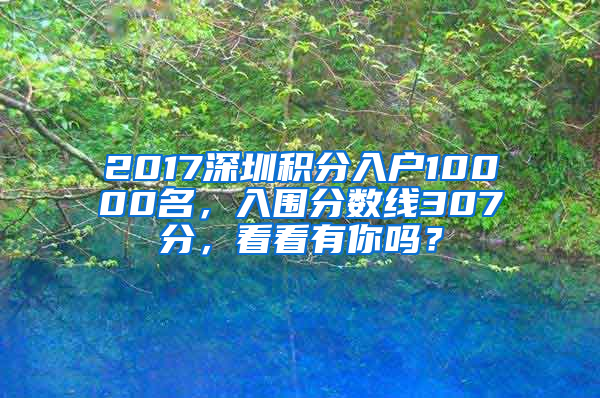 2017深圳积分入户10000名，入围分数线307分，看看有你吗？