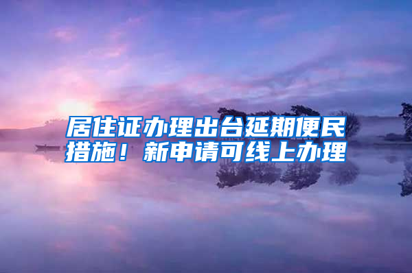 居住证办理出台延期便民措施！新申请可线上办理