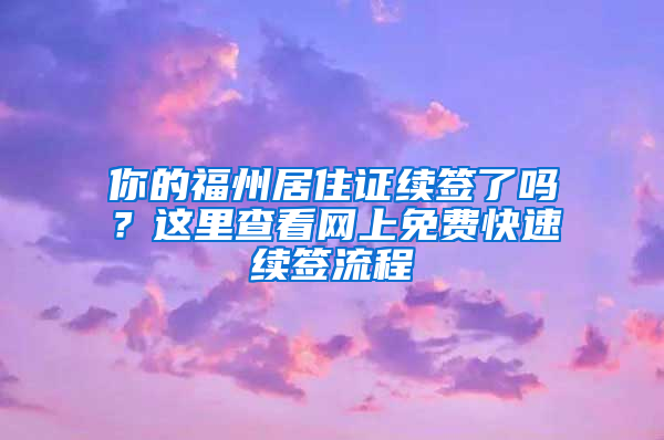 你的福州居住证续签了吗？这里查看网上免费快速续签流程