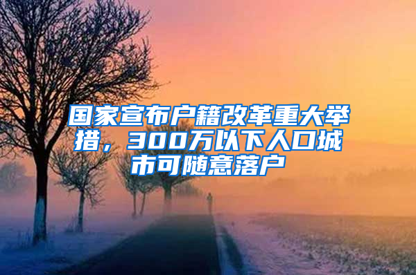 国家宣布户籍改革重大举措，300万以下人口城市可随意落户