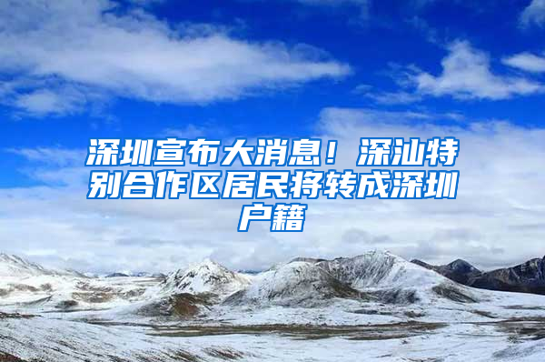 深圳宣布大消息！深汕特别合作区居民将转成深圳户籍