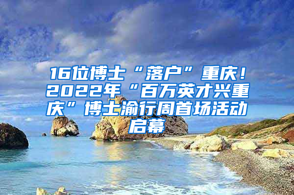 16位博士“落户”重庆！2022年“百万英才兴重庆”博士渝行周首场活动启幕