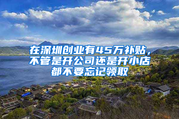 在深圳创业有45万补贴，不管是开公司还是开小店都不要忘记领取