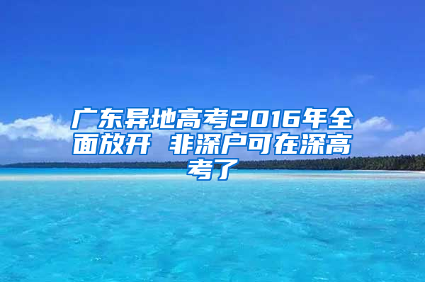 广东异地高考2016年全面放开 非深户可在深高考了