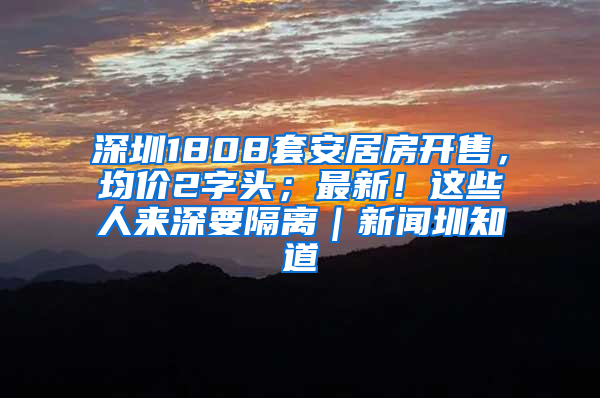 深圳1808套安居房开售，均价2字头；最新！这些人来深要隔离｜新闻圳知道