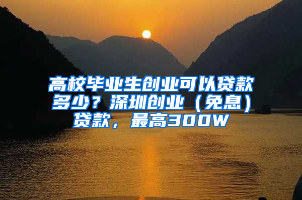 高校毕业生创业可以贷款多少？深圳创业（免息）贷款，最高300W