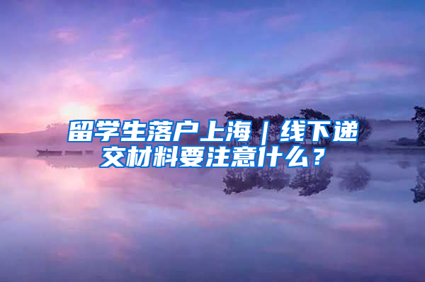 留学生落户上海｜线下递交材料要注意什么？