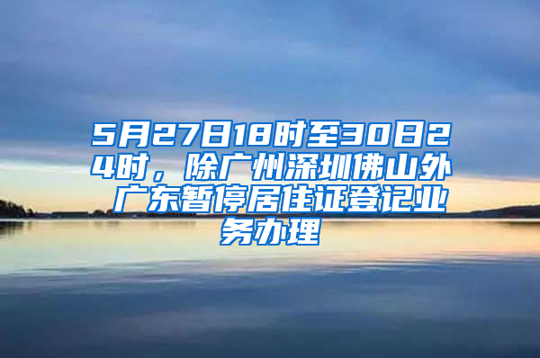 5月27日18时至30日24时，除广州深圳佛山外 广东暂停居住证登记业务办理