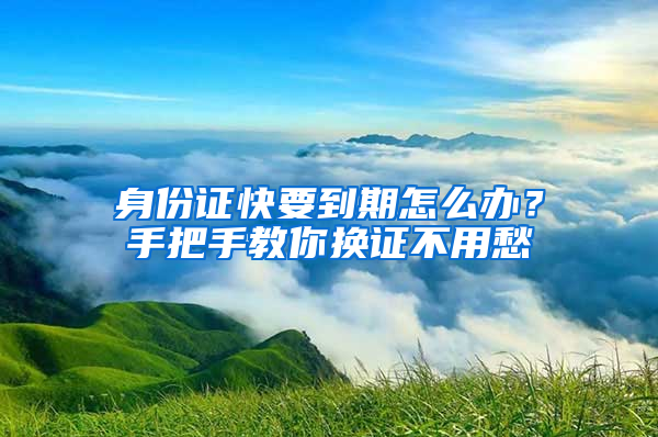 身份证快要到期怎么办？手把手教你换证不用愁