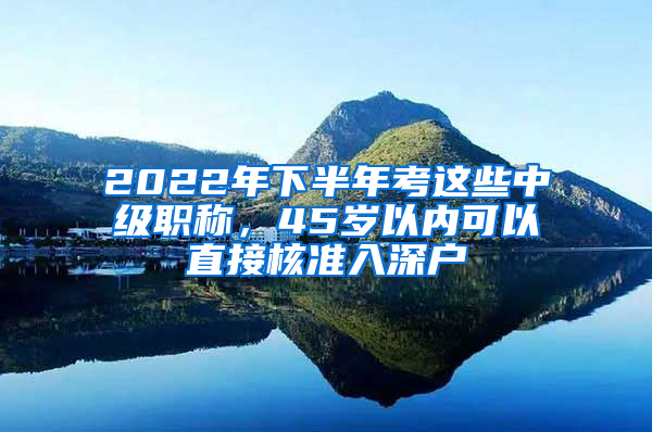 2022年下半年考这些中级职称，45岁以内可以直接核准入深户