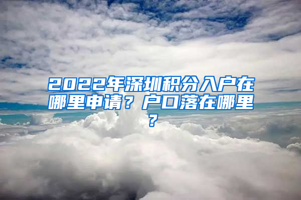 2022年深圳积分入户在哪里申请？户口落在哪里？