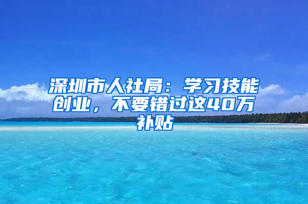 深圳市人社局：学习技能创业，不要错过这40万补贴