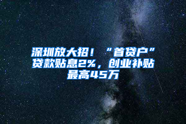 深圳放大招！“首贷户”贷款贴息2%，创业补贴最高45万