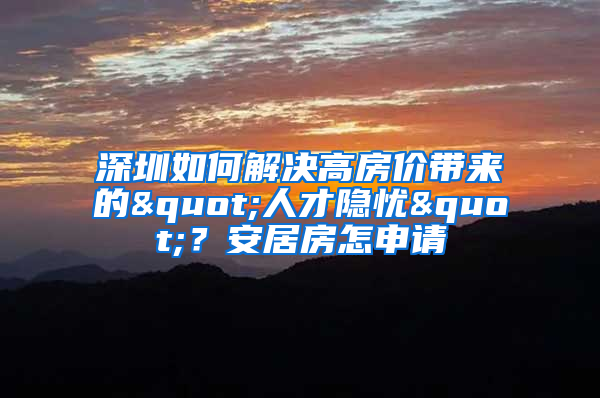 深圳如何解决高房价带来的"人才隐忧"？安居房怎申请