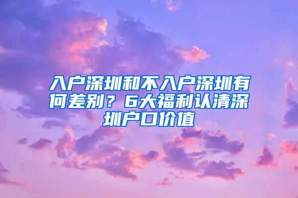 入户深圳和不入户深圳有何差别？6大福利认清深圳户口价值