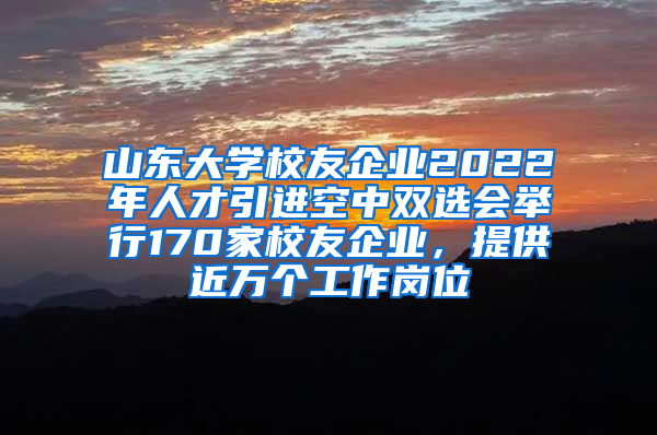 山东大学校友企业2022年人才引进空中双选会举行170家校友企业，提供近万个工作岗位