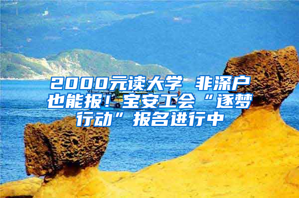 2000元读大学 非深户也能报！宝安工会“逐梦行动”报名进行中