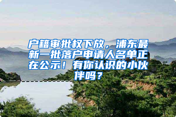 户籍审批权下放，浦东最新一批落户申请人名单正在公示！有你认识的小伙伴吗？